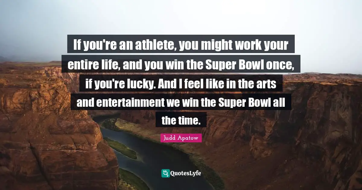 If you're an athlete, you might work your entire life, and you win the Super Bowl once, if you're lucky. And I feel like in the arts and entertainment we win the Super Bowl all the time.