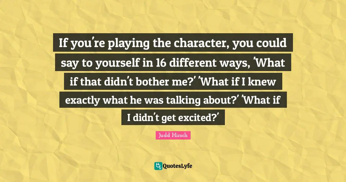 If you're playing the character, you could say to yourself in 16 different ways, 'What if that didn't bother me?' 'What if I knew exactly what he was talking about?' 'What if I didn't get excited?'