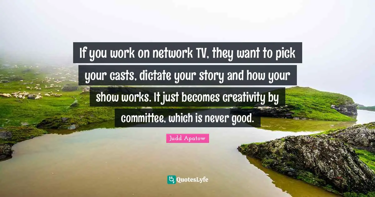 If you work on network TV, they want to pick your casts, dictate your story and how your show works. It just becomes creativity by committee, which is never good.