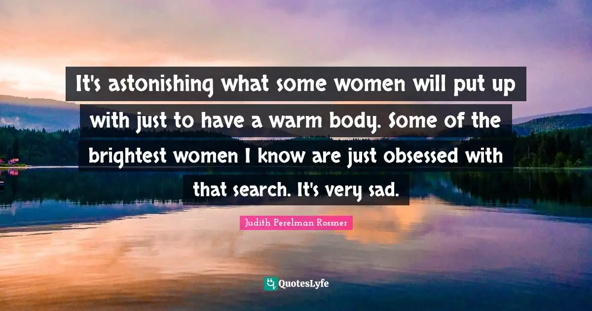 It's astonishing what some women will put up with just to have a warm body. Some of the brightest women I know are just obsessed with that search. It's very sad.
