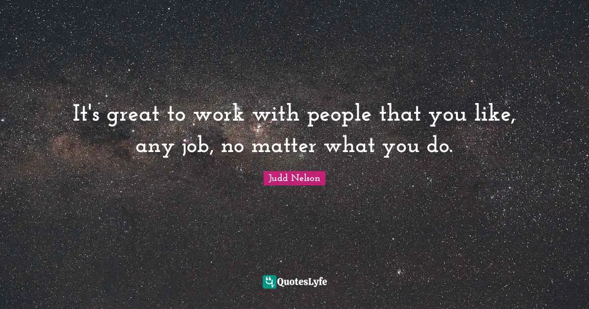 It's great to work with people that you like, any job, no matter what you do.