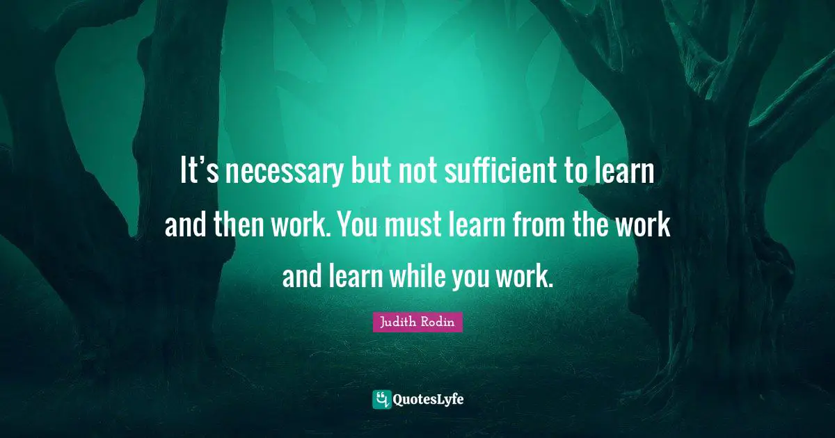 It’s necessary but not sufficient to learn and then work. You must learn from the work and learn while you work.