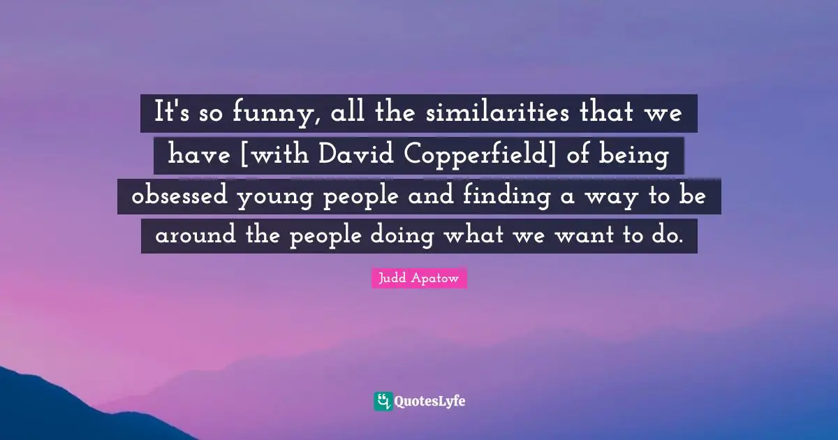 It's so funny, all the similarities that we have [with David Copperfield] of being obsessed young people and finding a way to be around the people doing what we want to do.