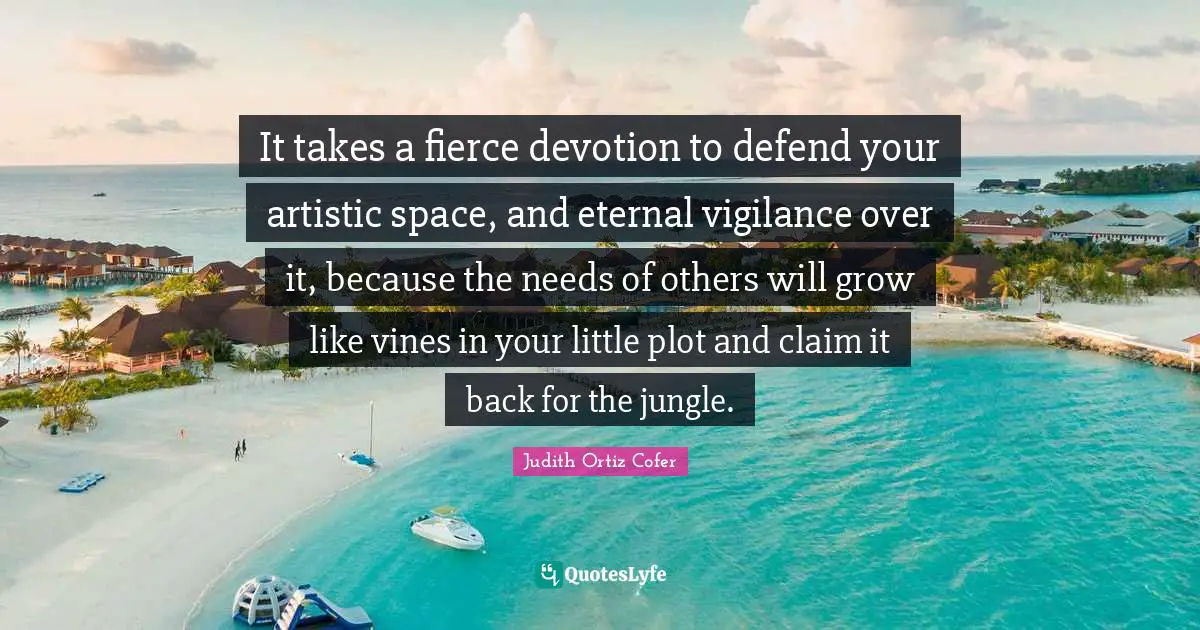 Fierce Quotes: "It takes a fierce devotion to defend your artistic space, and eternal vigilance over it, because the needs of others will grow like vines in your little plot and claim it back for the jungle."