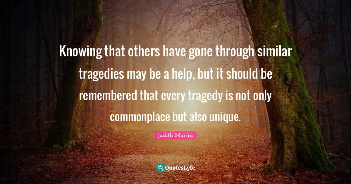 Knowing that others have gone through similar tragedies may be a help, but it should be remembered that every tragedy is not only commonplace but also unique.