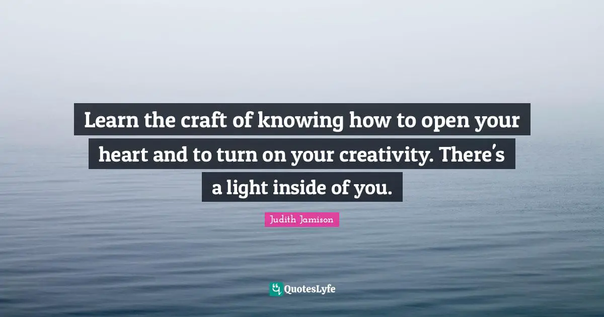 Learn the craft of knowing how to open your heart and to turn on your creativity. There's a light inside of you.