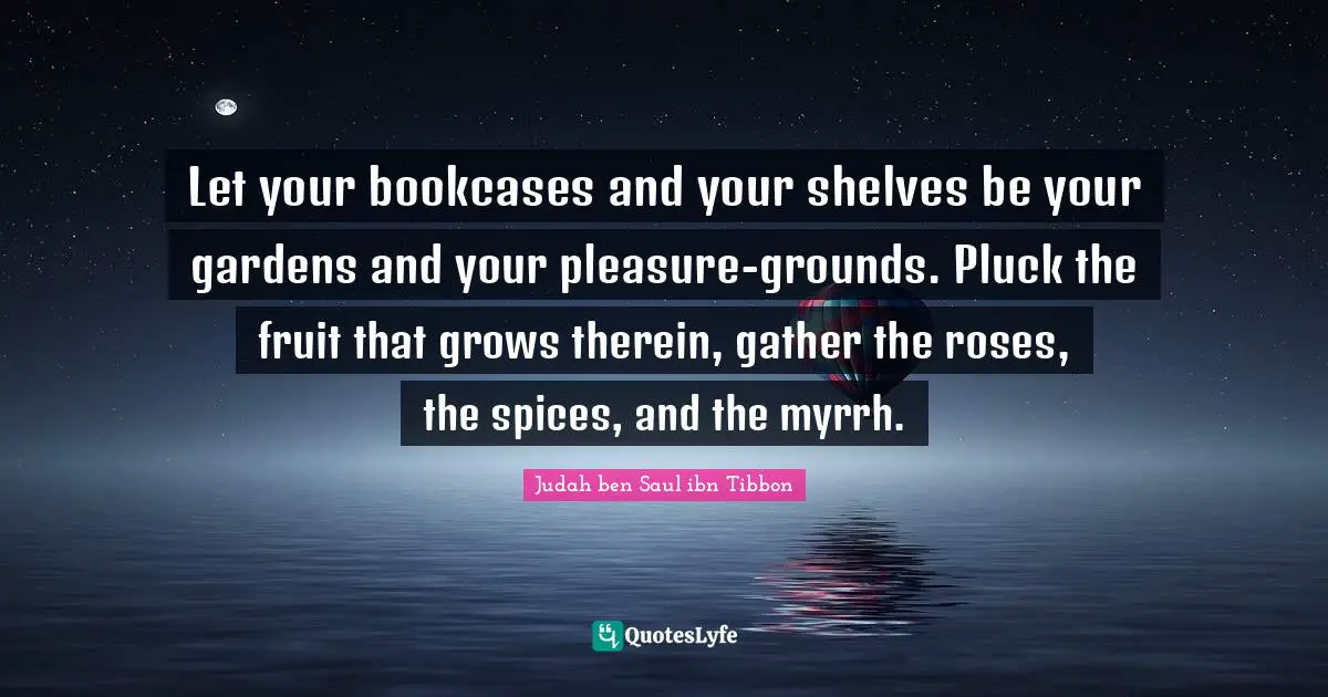 Let your bookcases and your shelves be your gardens and your pleasure-grounds. Pluck the fruit that grows therein, gather the roses, the spices, and the myrrh.