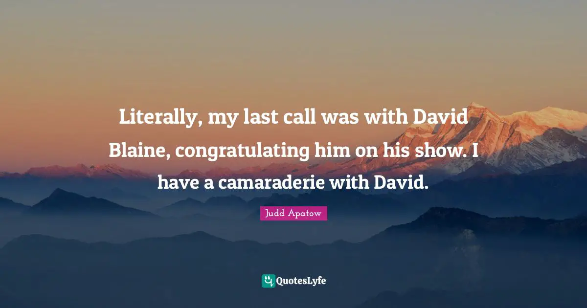 Literally, my last call was with David Blaine, congratulating him on his show. I have a camaraderie with David.