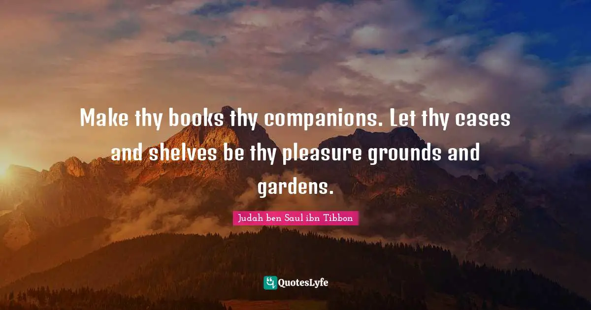 Make thy books thy companions. Let thy cases and shelves be thy pleasure grounds and gardens.