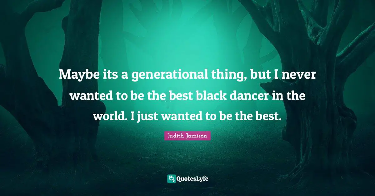 Maybe its a generational thing, but I never wanted to be the best black dancer in the world. I just wanted to be the best.