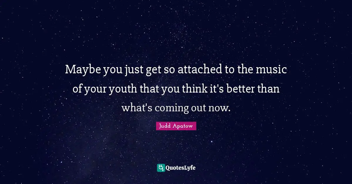 Maybe you just get so attached to the music of your youth that you think it's better than what's coming out now.