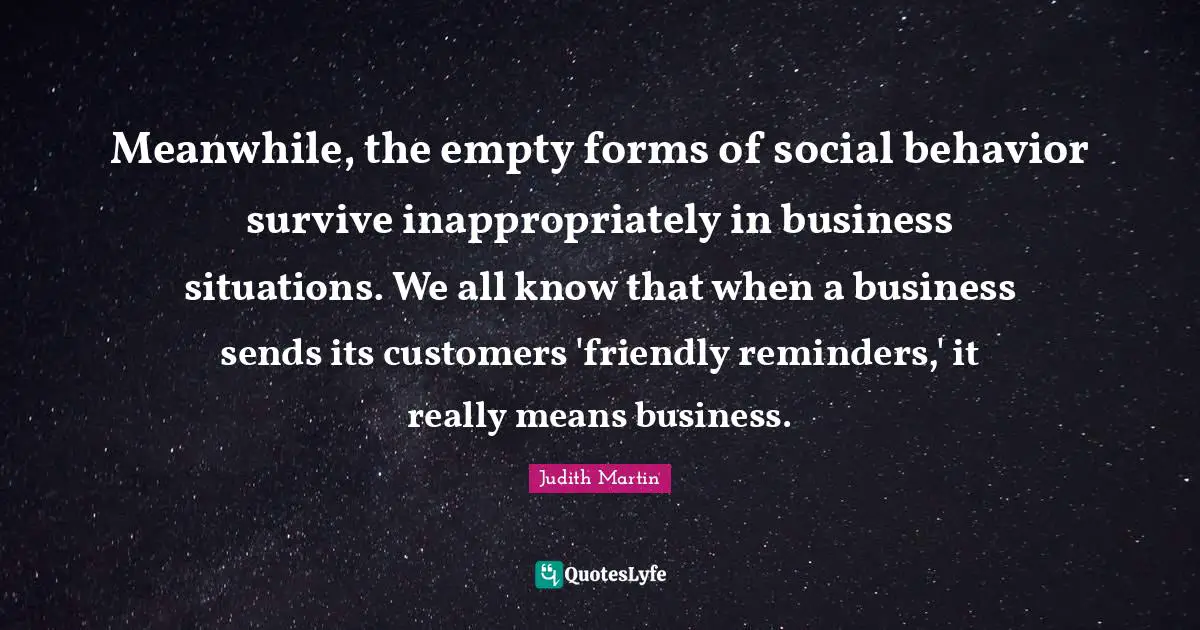 Meanwhile, the empty forms of social behavior survive inappropriately in business situations. We all know that when a business sends its customers 'friendly reminders,' it really means business.