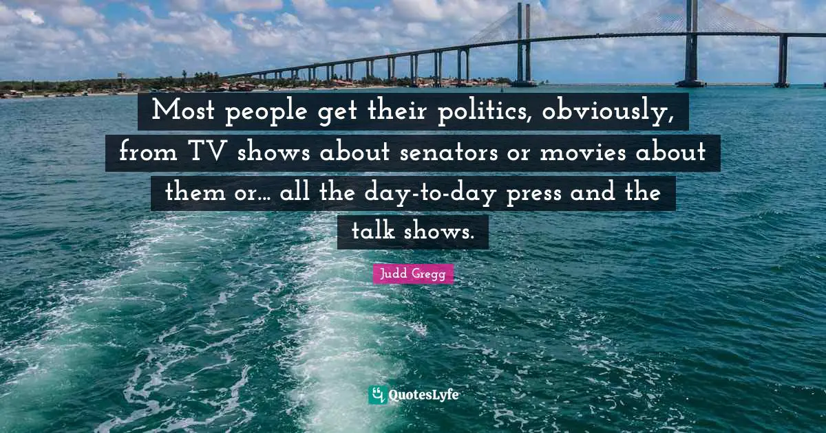 Most people get their politics, obviously, from TV shows about senators or movies about them or... all the day-to-day press and the talk shows.