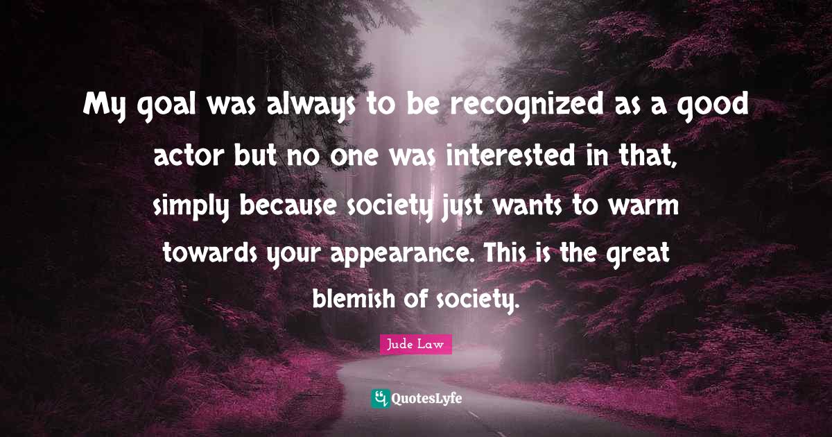 My goal was always to be recognized as a good actor but no one was interested in that, simply because society just wants to warm towards your appearance. This is the great blemish of society.