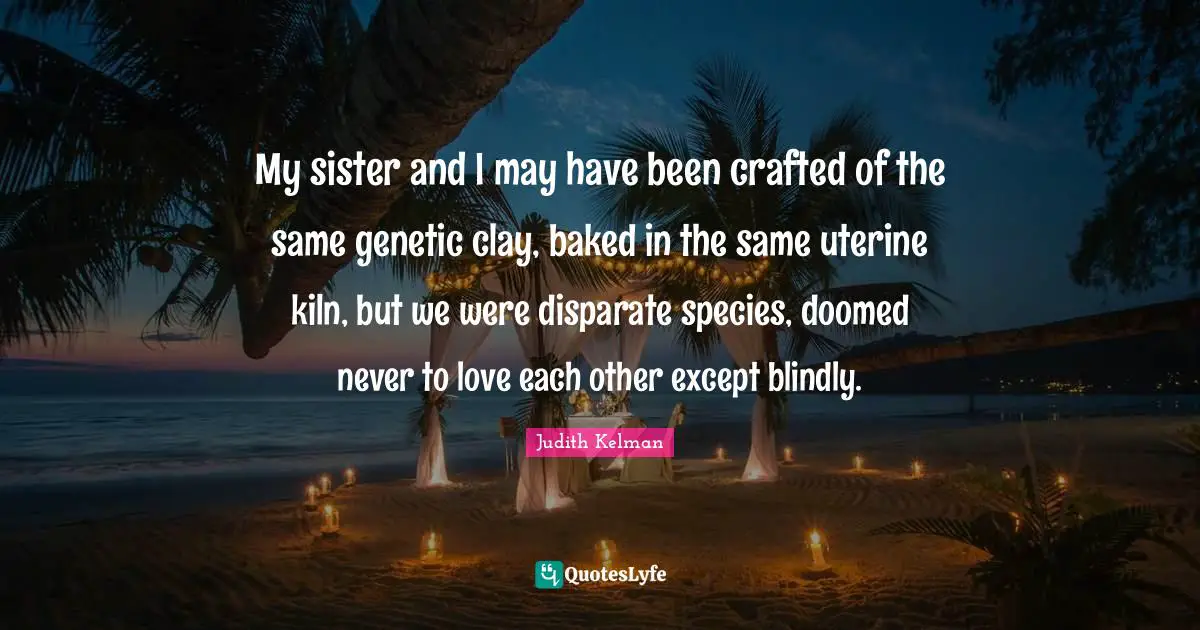 My sister and I may have been crafted of the same genetic clay, baked in the same uterine kiln, but we were disparate species, doomed never to love each other except blindly.