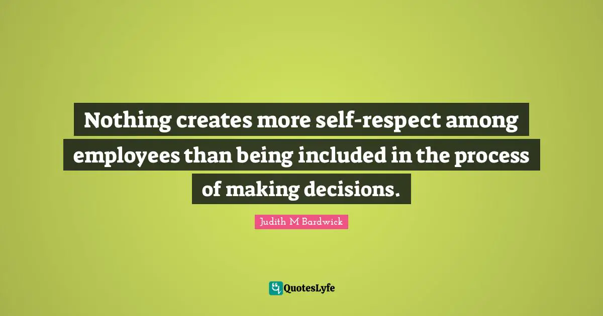 Nothing creates more self-respect among employees than being included in the process of making decisions.