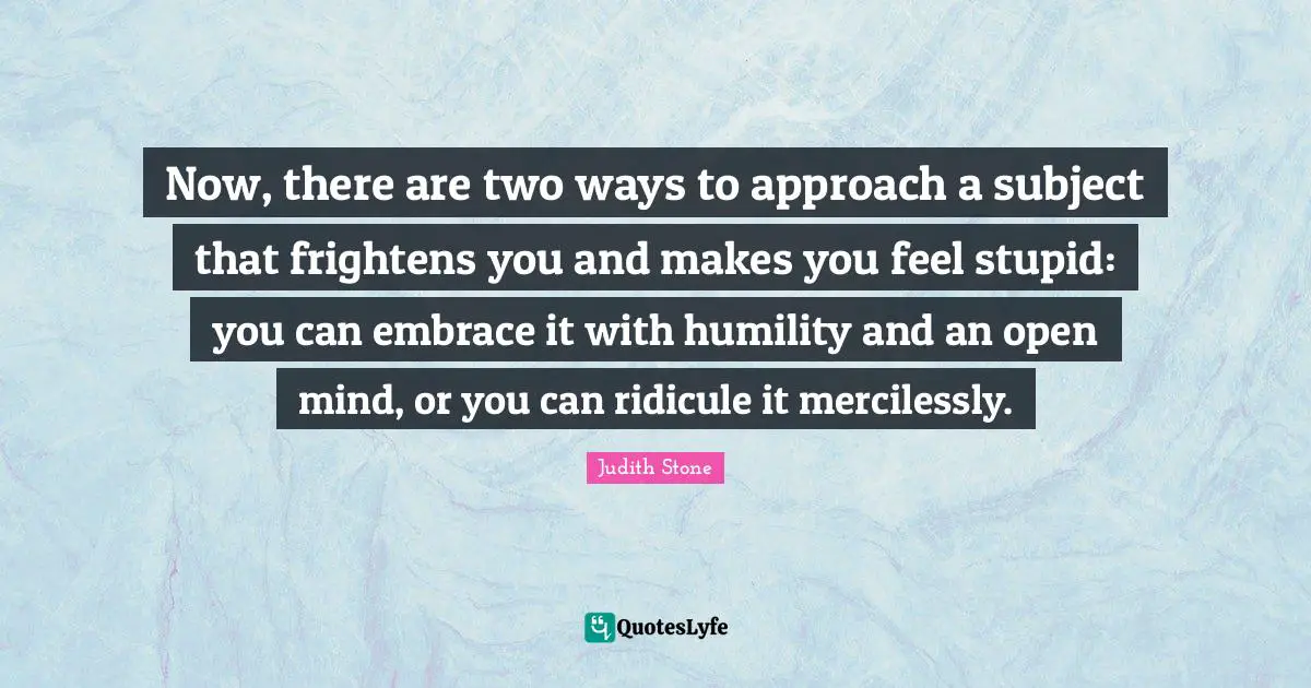 Ridicule Quotes: "Now, there are two ways to approach a subject that frightens you and makes you feel stupid: you can embrace it with humility and an open mind, or you can ridicule it mercilessly."