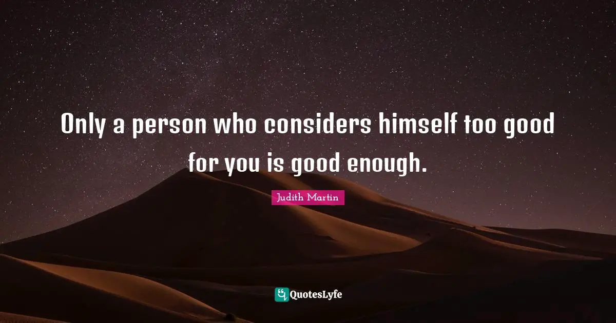 Only a person who considers himself too good for you is good enough.