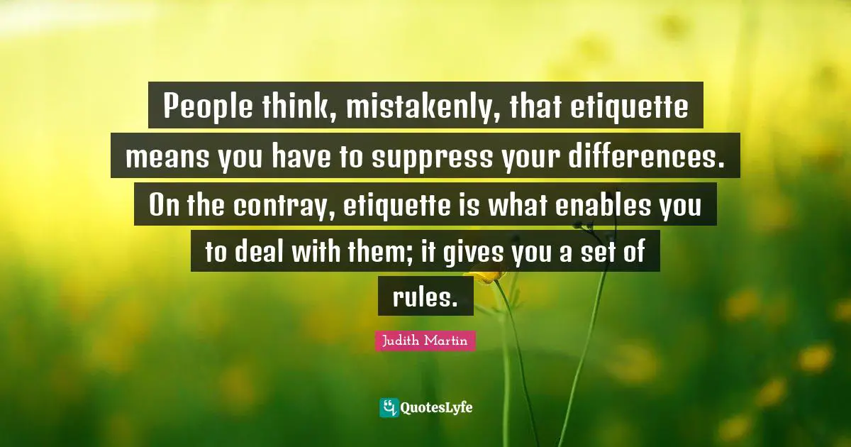 People think, mistakenly, that etiquette means you have to suppress your differences. On the contray, etiquette is what enables you to deal with them; it gives you a set of rules.