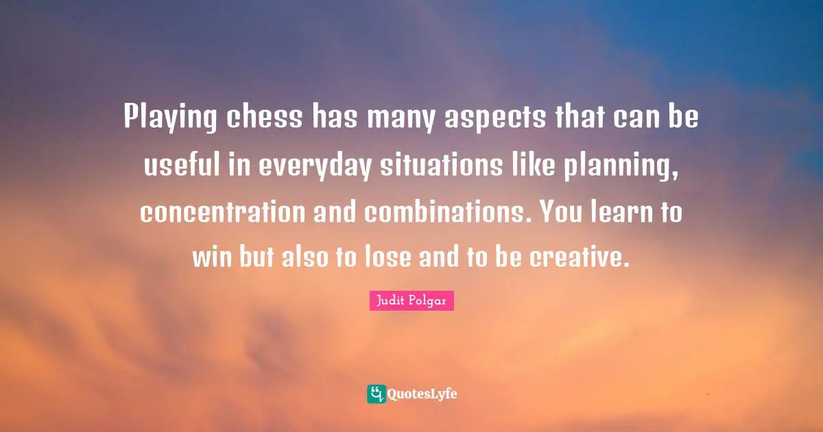 Playing chess has many aspects that can be useful in everyday situations like planning, concentration and combinations. You learn to win but also to lose and to be creative.