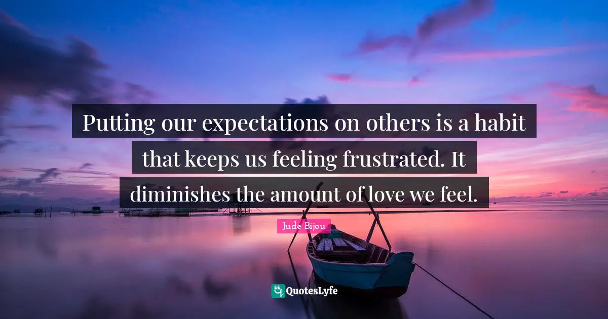 Putting our expectations on others is a habit that keeps us feeling frustrated. It diminishes the amount of love we feel.