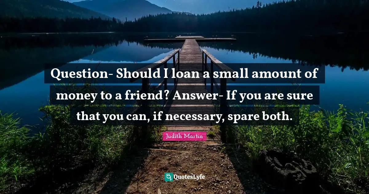 Question- Should I loan a small amount of money to a friend? Answer- If you are sure that you can, if necessary, spare both.