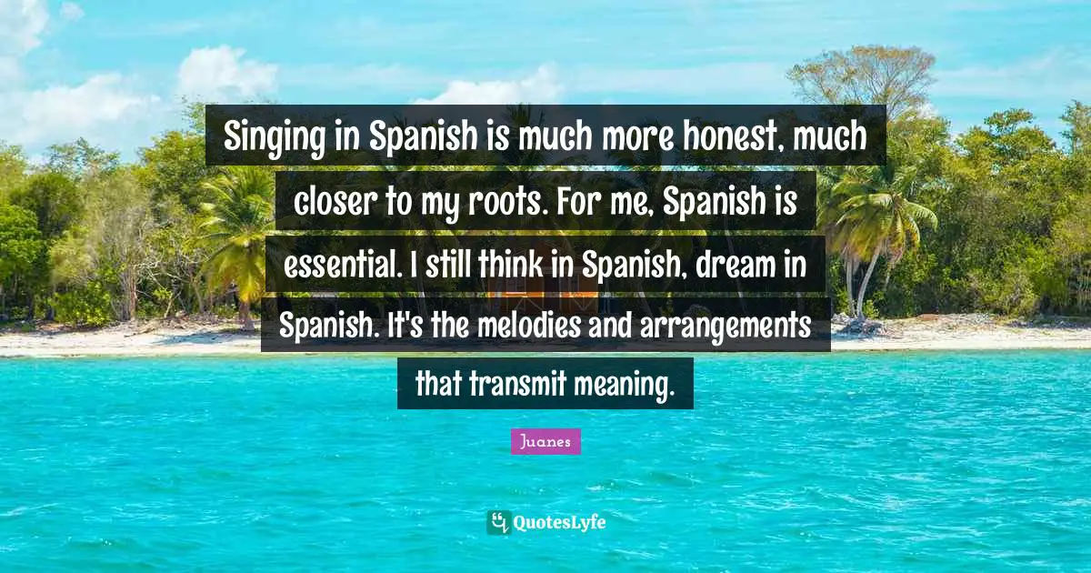 Singing in Spanish is much more honest, much closer to my roots. For me, Spanish is essential. I still think in Spanish, dream in Spanish. It's the melodies and arrangements that transmit meaning.