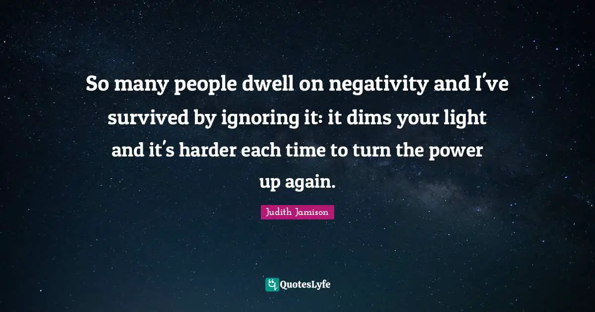 So many people dwell on negativity and I've survived by ignoring it: it dims your light and it's harder each time to turn the power up again.