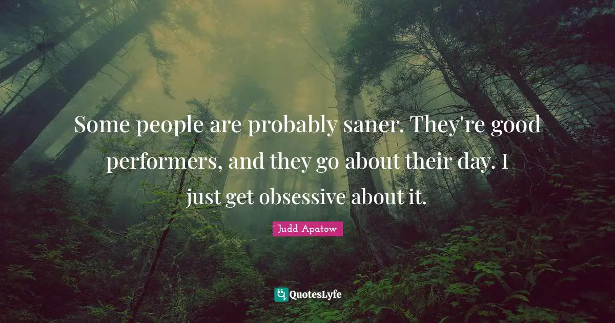 Some people are probably saner. They're good performers, and they go about their day. I just get obsessive about it.
