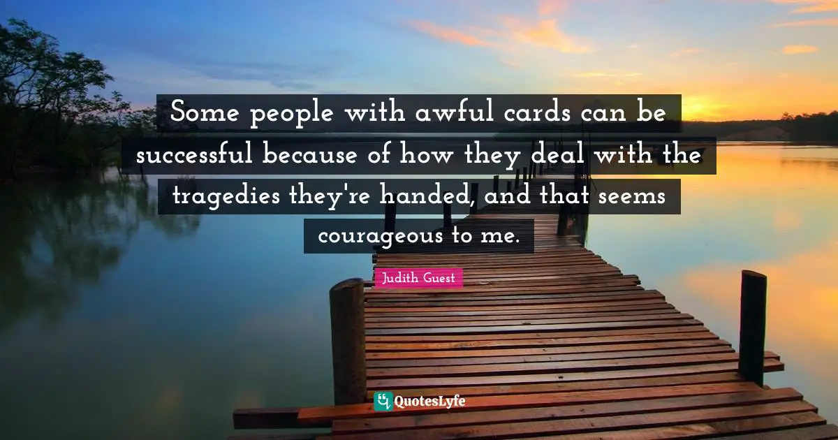 Some people with awful cards can be successful because of how they deal with the tragedies they're handed, and that seems courageous to me.