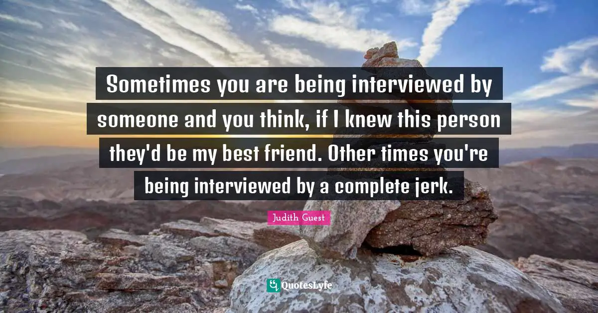 Sometimes you are being interviewed by someone and you think, if I knew this person they'd be my best friend. Other times you're being interviewed by a complete jerk.