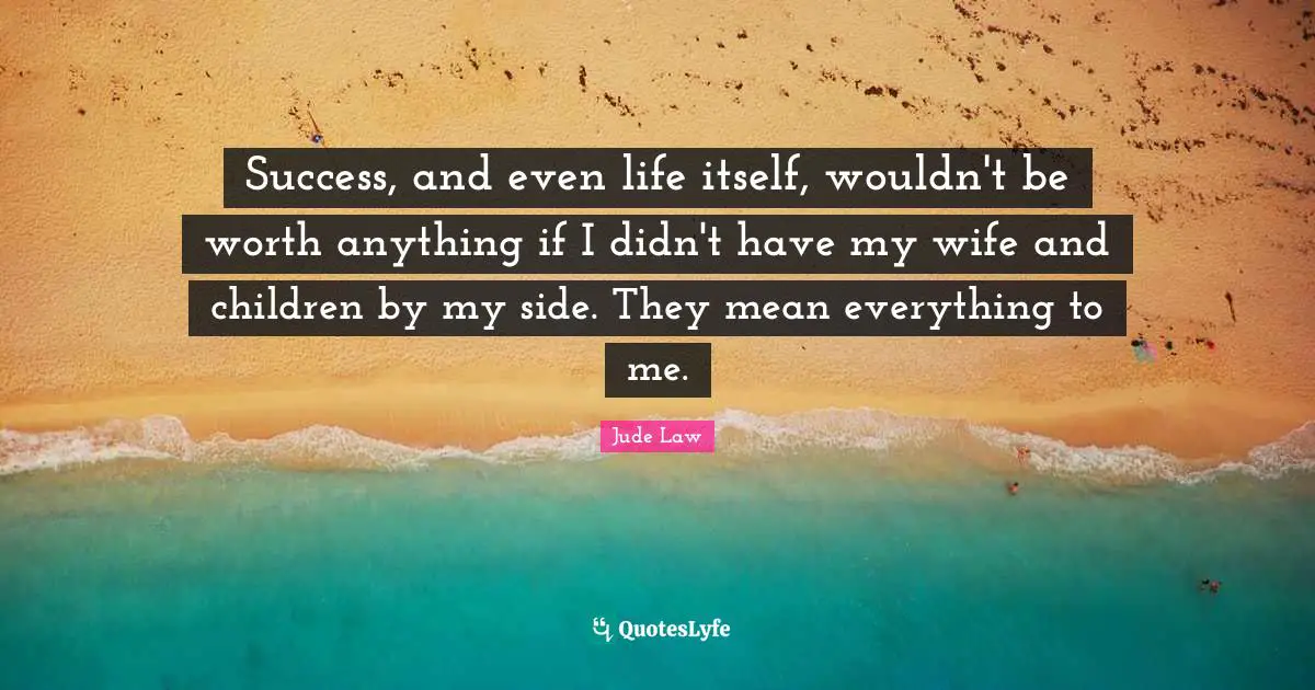 Success, and even life itself, wouldn't be worth anything if I didn't have my wife and children by my side. They mean everything to me.