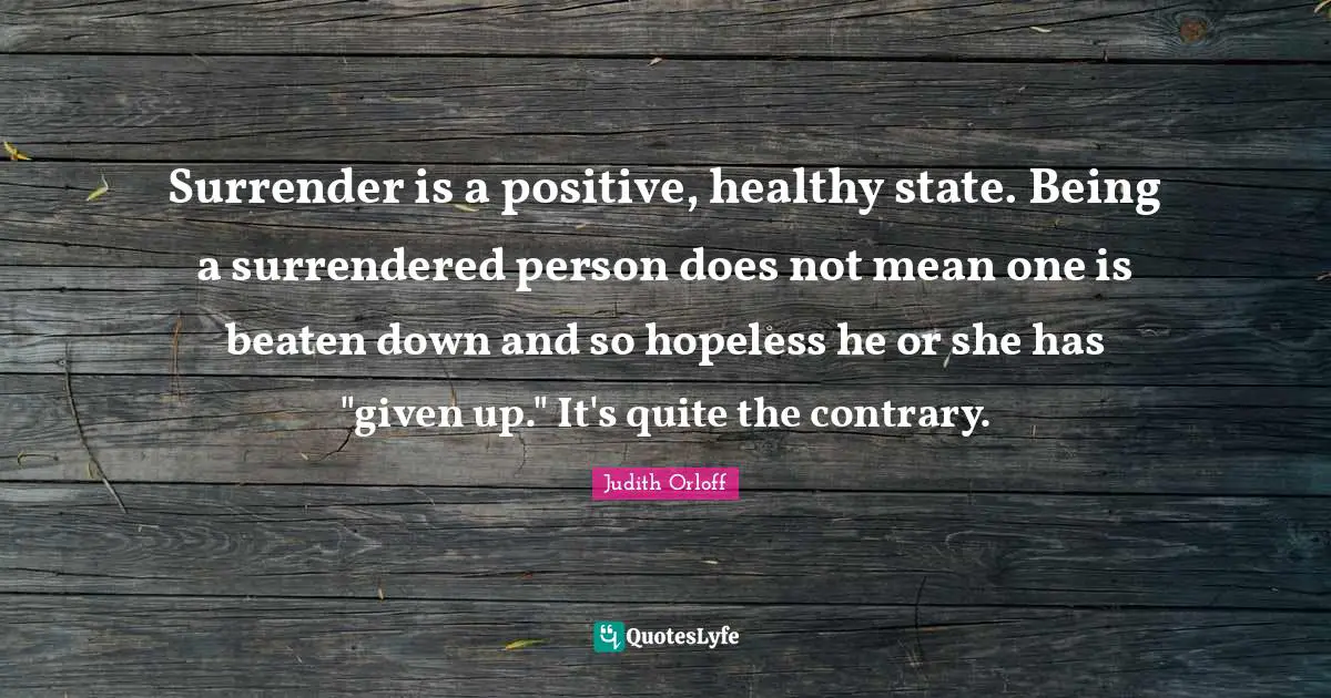 Judith Orloff Quotes: "Surrender is a positive, healthy state. Being a surrendered person does not mean one is beaten down and so hopeless he or she has "given up." It's quite the contrary."