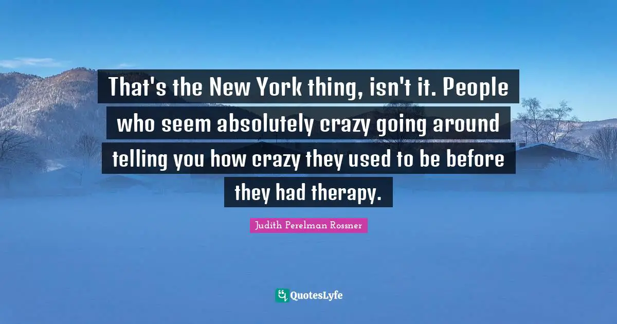 That's the New York thing, isn't it. People who seem absolutely crazy going around telling you how crazy they used to be before they had therapy.