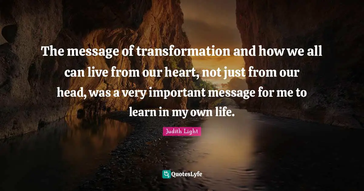 The message of transformation and how we all can live from our heart, not just from our head, was a very important message for me to learn in my own life.