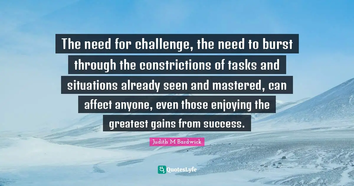The need for challenge, the need to burst through the constrictions of tasks and situations already seen and mastered, can affect anyone, even those enjoying the greatest gains from success.