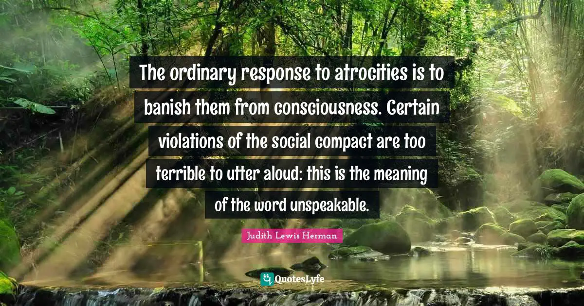 The ordinary response to atrocities is to banish them from consciousness. Certain violations of the social compact are too terrible to utter aloud: this is the meaning of the word unspeakable.