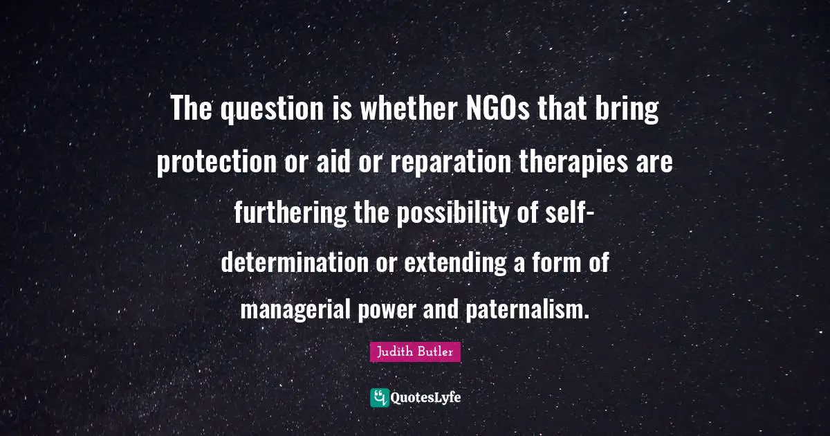 The question is whether NGOs that bring protection or aid or reparation therapies are furthering the possibility of self-determination or extending a form of managerial power and paternalism.