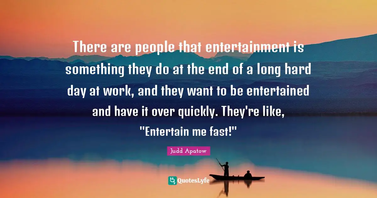 There are people that entertainment is something they do at the end of a long hard day at work, and they want to be entertained and have it over quickly. They're like, "Entertain me fast!"