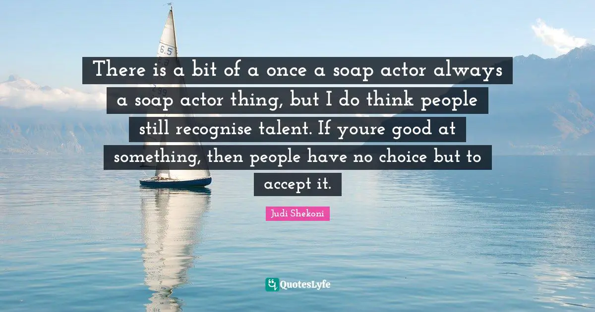 There is a bit of a once a soap actor always a soap actor thing, but I do think people still recognise talent. If youre good at something, then people have no choice but to accept it.