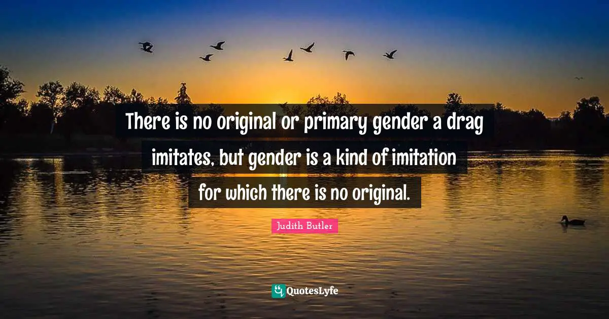 There is no original or primary gender a drag imitates, but gender is a kind of imitation for which there is no original.