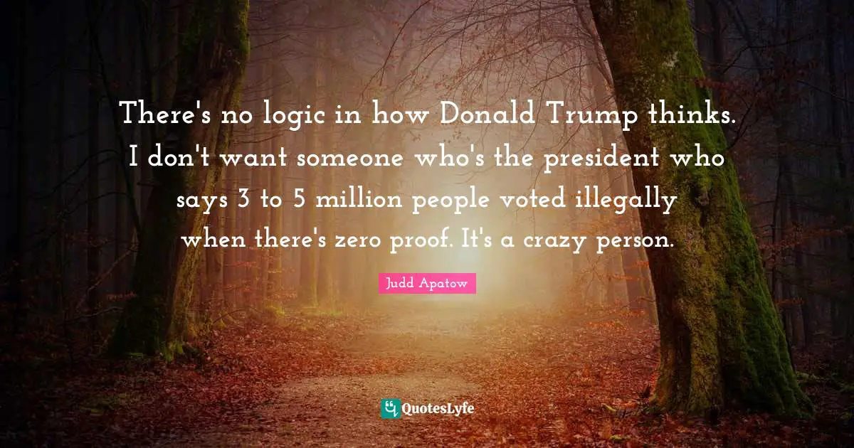 There's no logic in how Donald Trump thinks. I don't want someone who's the president who says 3 to 5 million people voted illegally when there's zero proof. It's a crazy person.