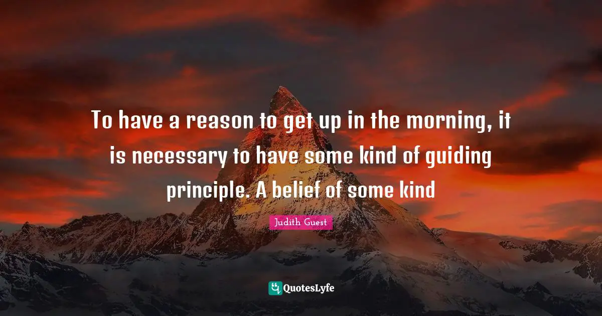 To have a reason to get up in the morning, it is necessary to have some kind of guiding principle. A belief of some kind