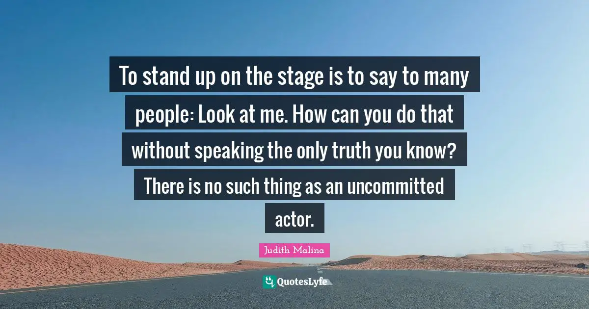 To stand up on the stage is to say to many people: Look at me. How can you do that without speaking the only truth you know? There is no such thing as an uncommitted actor.