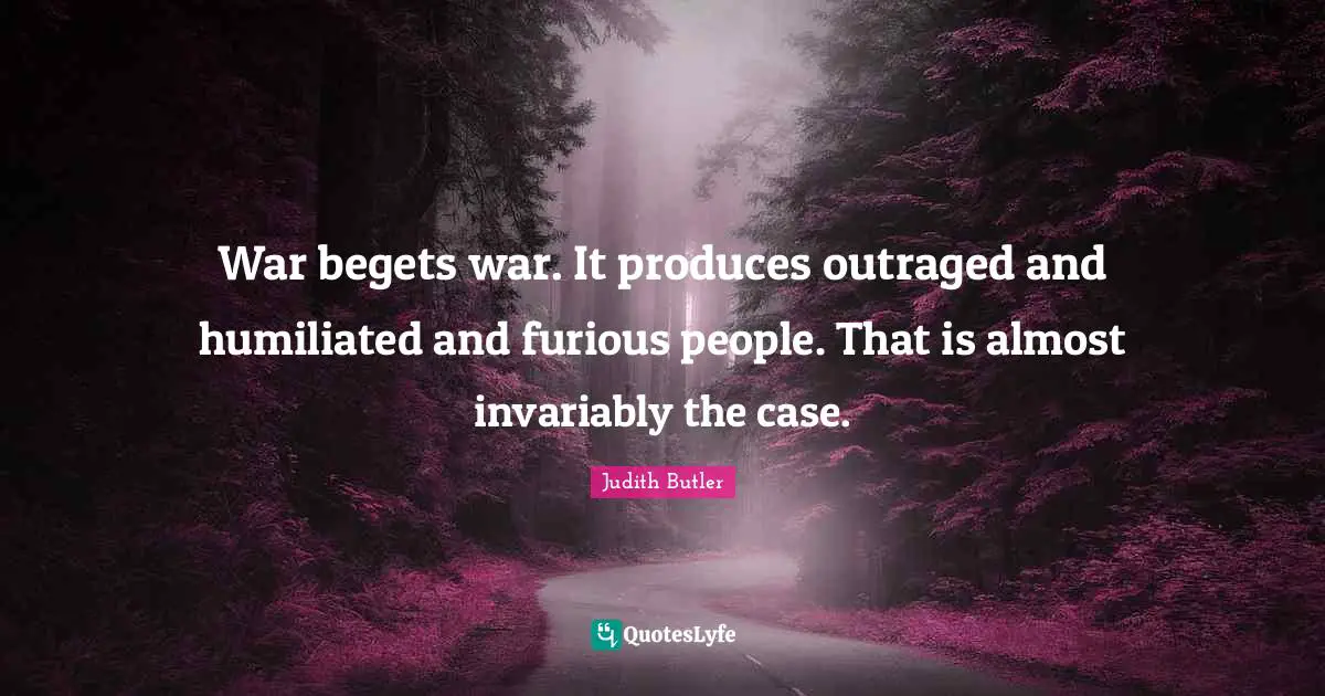 War begets war. It produces outraged and humiliated and furious people. That is almost invariably the case.