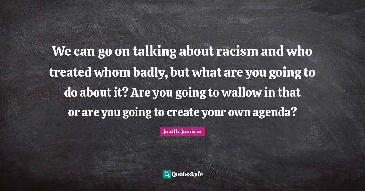 We can go on talking about racism and who treated whom badly, but what are you going to do about it? Are you going to wallow in that or are you going to create your own agenda?