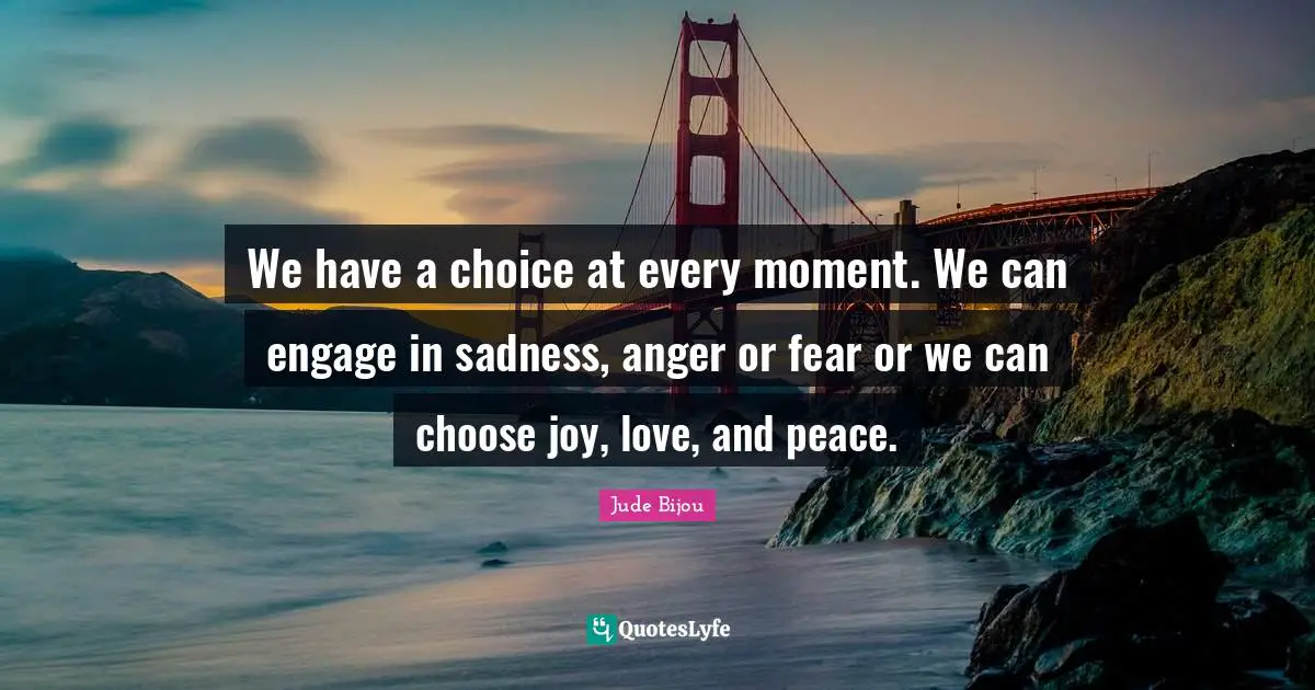 We have a choice at every moment. We can engage in sadness, anger or fear or we can choose joy, love, and peace.