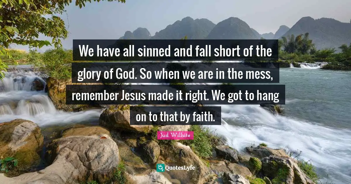 We have all sinned and fall short of the glory of God. So when we are in the mess, remember Jesus made it right. We got to hang on to that by faith.