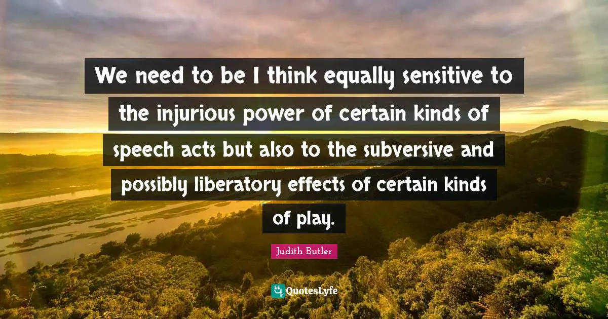 We need to be I think equally sensitive to the injurious power of certain kinds of speech acts but also to the subversive and possibly liberatory effects of certain kinds of play.