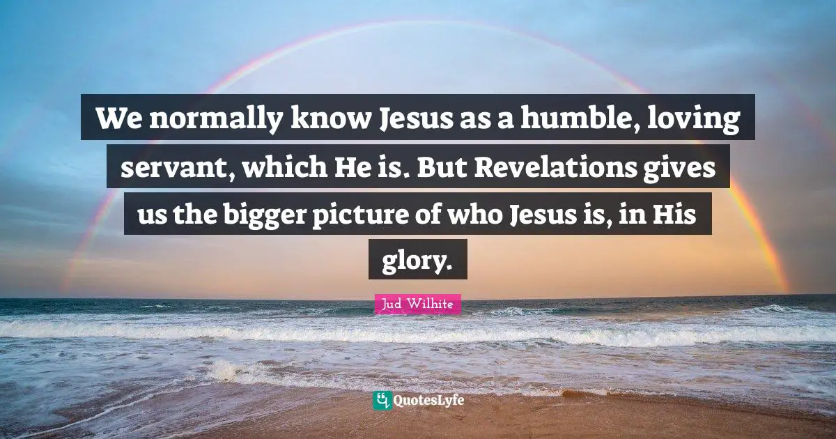Bigger Picture Quotes: "We normally know Jesus as a humble, loving servant, which He is. But Revelations gives us the bigger picture of who Jesus is, in His glory."